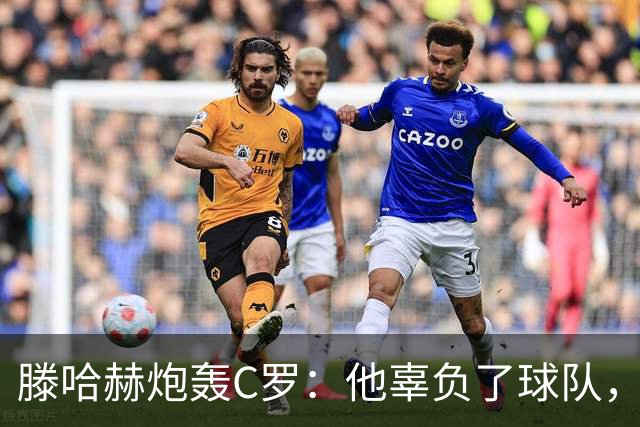 滕哈赫炮轰C罗：他辜负了球队，也辜负了我